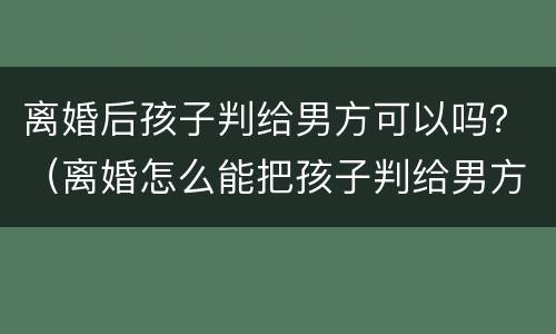 离婚后孩子判给男方可以吗？（离婚怎么能把孩子判给男方）