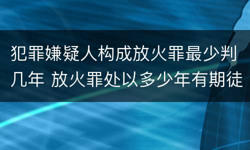 犯罪嫌疑人构成放火罪最少判几年 放火罪处以多少年有期徒刑