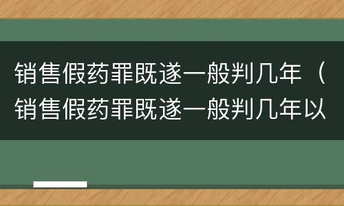 销售假药罪既遂一般判几年（销售假药罪既遂一般判几年以上）