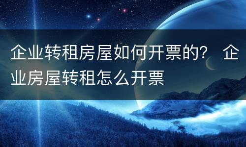 企业转租房屋如何开票的？ 企业房屋转租怎么开票