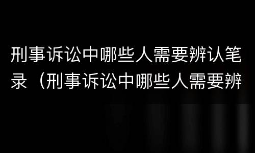 刑事诉讼中哪些人需要辨认笔录（刑事诉讼中哪些人需要辨认笔录呢）