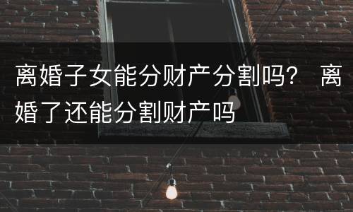 离婚子女能分财产分割吗？ 离婚了还能分割财产吗