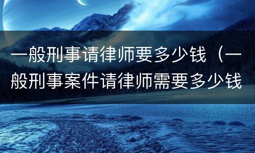 一般刑事请律师要多少钱（一般刑事案件请律师需要多少钱）