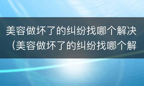 美容做坏了的纠纷找哪个解决（美容做坏了的纠纷找哪个解决办法）
