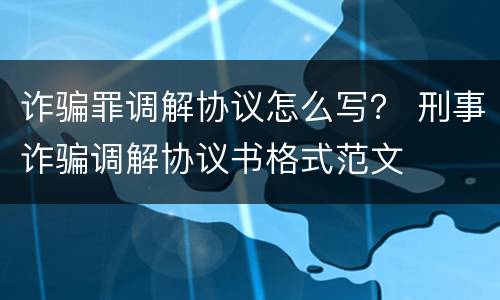 诈骗罪调解协议怎么写？ 刑事诈骗调解协议书格式范文