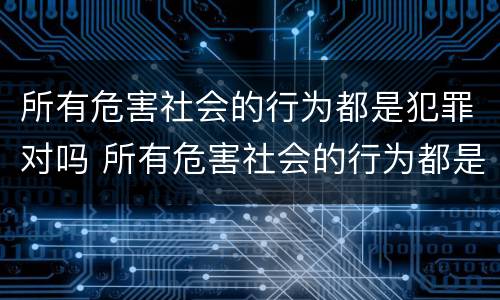 所有危害社会的行为都是犯罪对吗 所有危害社会的行为都是犯罪吗?