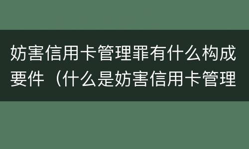 妨害信用卡管理罪有什么构成要件（什么是妨害信用卡管理罪）