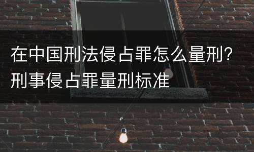 在中国刑法侵占罪怎么量刑? 刑事侵占罪量刑标准