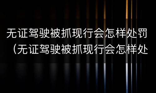 无证驾驶被抓现行会怎样处罚（无证驾驶被抓现行会怎样处罚呢）