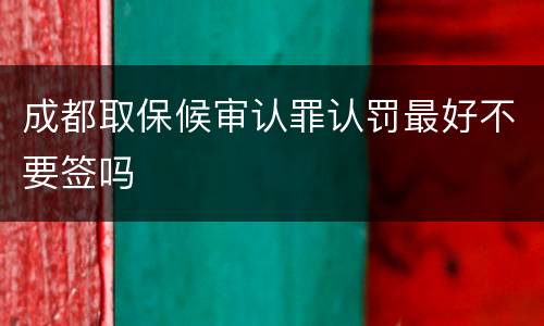 成都取保候审认罪认罚最好不要签吗
