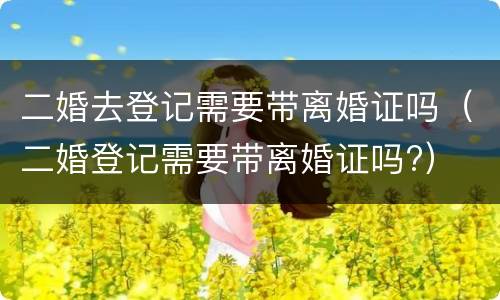 二婚去登记需要带离婚证吗（二婚登记需要带离婚证吗?）