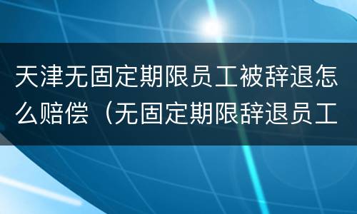 天津无固定期限员工被辞退怎么赔偿（无固定期限辞退员工补偿标准2020）