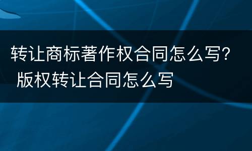 转让商标著作权合同怎么写？ 版权转让合同怎么写