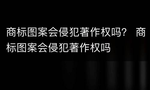 商标图案会侵犯著作权吗？ 商标图案会侵犯著作权吗
