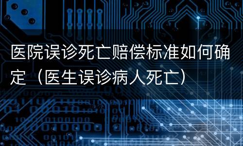 医院误诊死亡赔偿标准如何确定（医生误诊病人死亡）