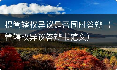 提管辖权异议是否同时答辩（管辖权异议答辩书范文）
