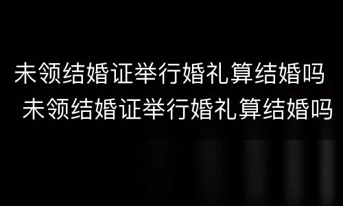 未领结婚证举行婚礼算结婚吗 未领结婚证举行婚礼算结婚吗