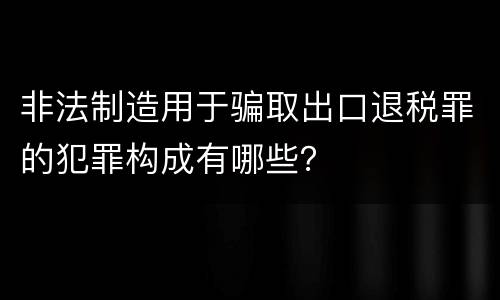 非法制造用于骗取出口退税罪的犯罪构成有哪些？