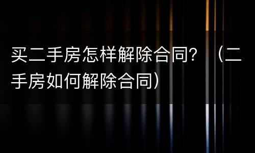买二手房怎样解除合同？（二手房如何解除合同）