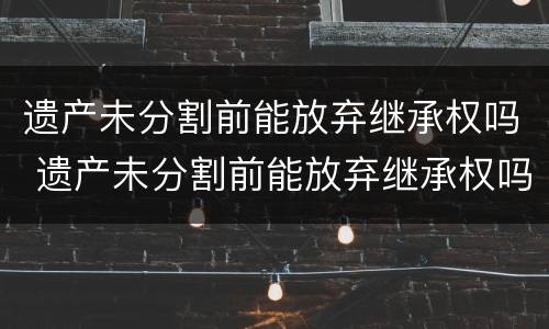 遗产未分割前能放弃继承权吗 遗产未分割前能放弃继承权吗