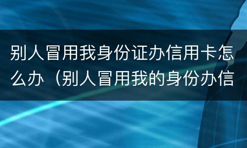 别人冒用我身份证办信用卡怎么办（别人冒用我的身份办信用卡）