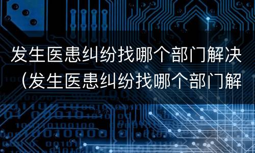 发生医患纠纷找哪个部门解决（发生医患纠纷找哪个部门解决最有效）