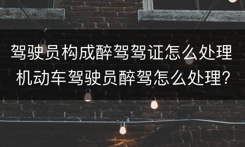 驾驶员构成醉驾驾证怎么处理 机动车驾驶员醉驾怎么处理?