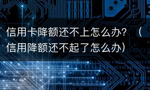 信用卡降额还不上怎么办？（信用降额还不起了怎么办）