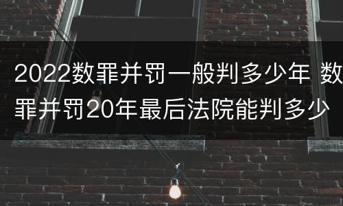 2022数罪并罚一般判多少年 数罪并罚20年最后法院能判多少年