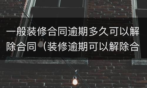一般装修合同逾期多久可以解除合同（装修逾期可以解除合同吗）