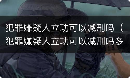 犯罪嫌疑人立功可以减刑吗（犯罪嫌疑人立功可以减刑吗多少年）