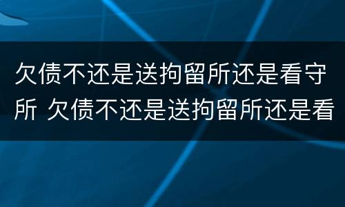 欠债不还是送拘留所还是看守所 欠债不还是送拘留所还是看守所呢
