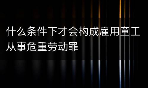 什么条件下才会构成雇用童工从事危重劳动罪
