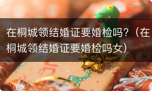在桐城领结婚证要婚检吗?（在桐城领结婚证要婚检吗女）