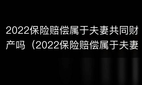 2022保险赔偿属于夫妻共同财产吗（2022保险赔偿属于夫妻共同财产吗知乎）