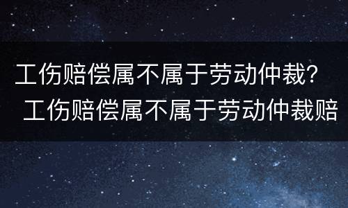 工伤赔偿属不属于劳动仲裁？ 工伤赔偿属不属于劳动仲裁赔偿