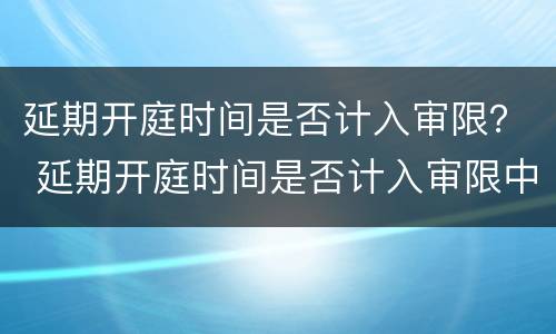 延期开庭时间是否计入审限？ 延期开庭时间是否计入审限中