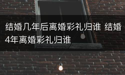 结婚几年后离婚彩礼归谁 结婚4年离婚彩礼归谁