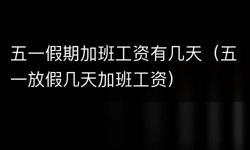 五一假期加班工资有几天（五一放假几天加班工资）