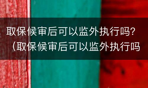 取保候审后可以监外执行吗？（取保候审后可以监外执行吗怎么办）
