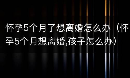 怀孕5个月了想离婚怎么办（怀孕5个月想离婚,孩子怎么办）