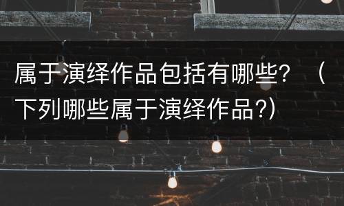 属于演绎作品包括有哪些？（下列哪些属于演绎作品?）