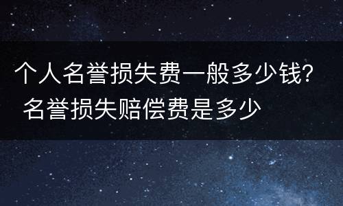 个人名誉损失费一般多少钱？ 名誉损失赔偿费是多少
