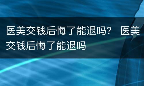 医美交钱后悔了能退吗？ 医美交钱后悔了能退吗