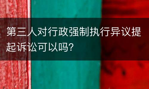 第三人对行政强制执行异议提起诉讼可以吗？