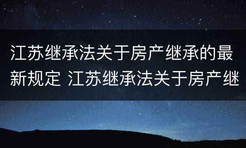 江苏继承法关于房产继承的最新规定 江苏继承法关于房产继承的最新规定是什么