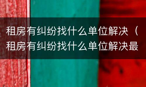 租房有纠纷找什么单位解决（租房有纠纷找什么单位解决最好）