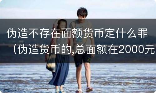 伪造不存在面额货币定什么罪（伪造货币的,总面额在2000元以上不满）