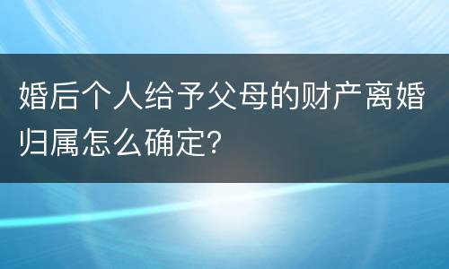 婚后个人给予父母的财产离婚归属怎么确定？