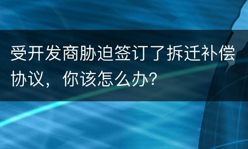 受开发商胁迫签订了拆迁补偿协议，你该怎么办？